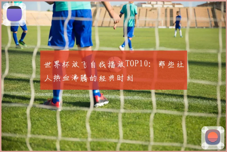 世界杯放飞自我播放TOP10：那些让人热血沸腾的经典时刻