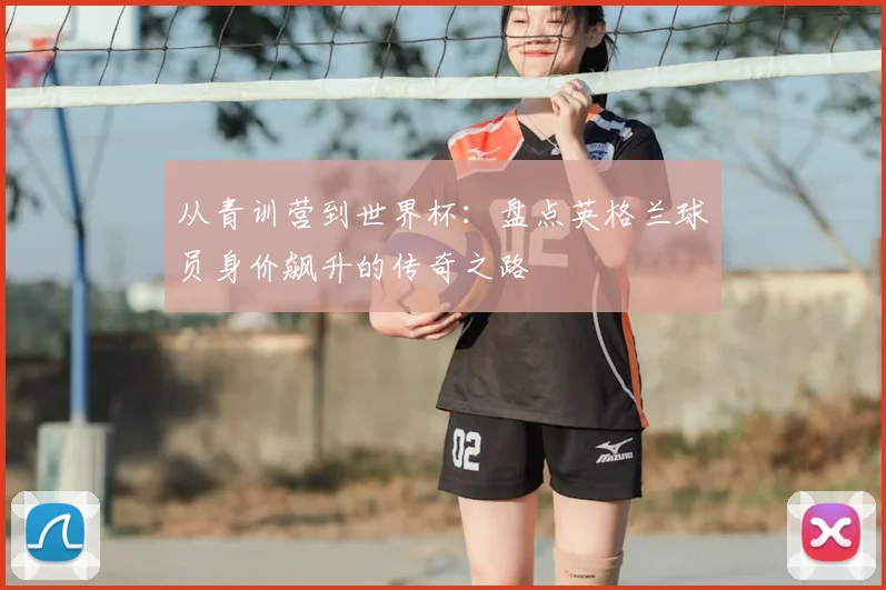从青训营到世界杯：盘点英格兰球员身价飙升的传奇之路