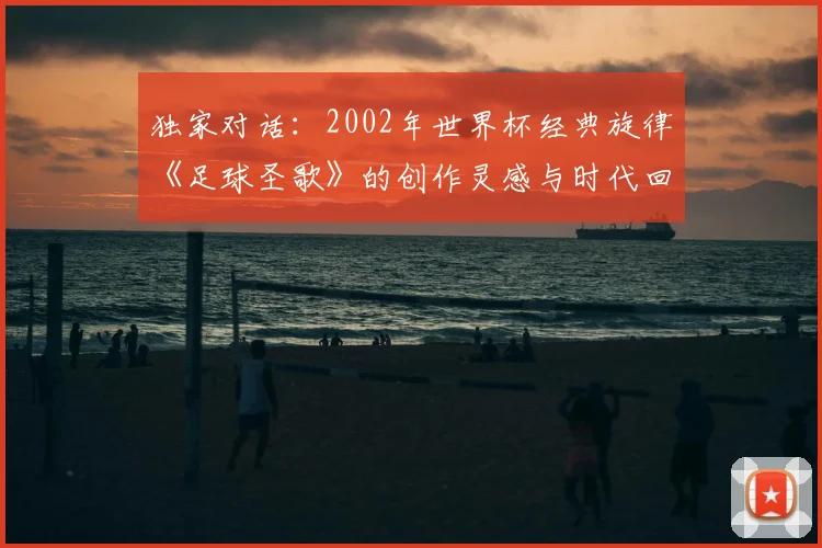 独家对话:2002年世界杯经典旋律《足球圣歌》的创作灵感与时代回响