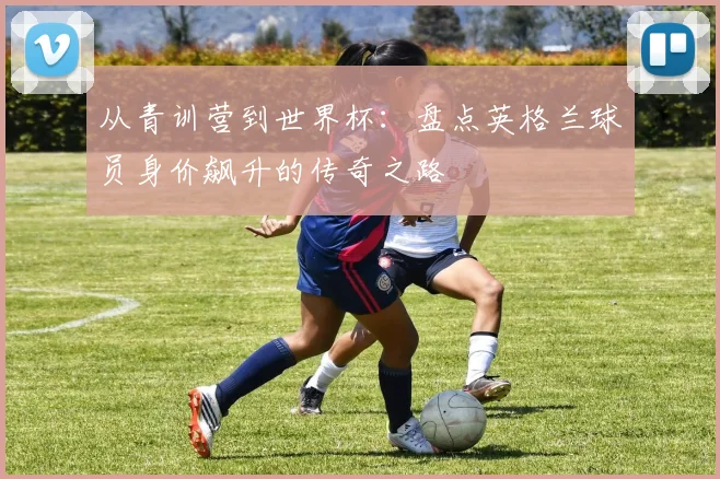 从青训营到世界杯：盘点英格兰球员身价飙升的传奇之路