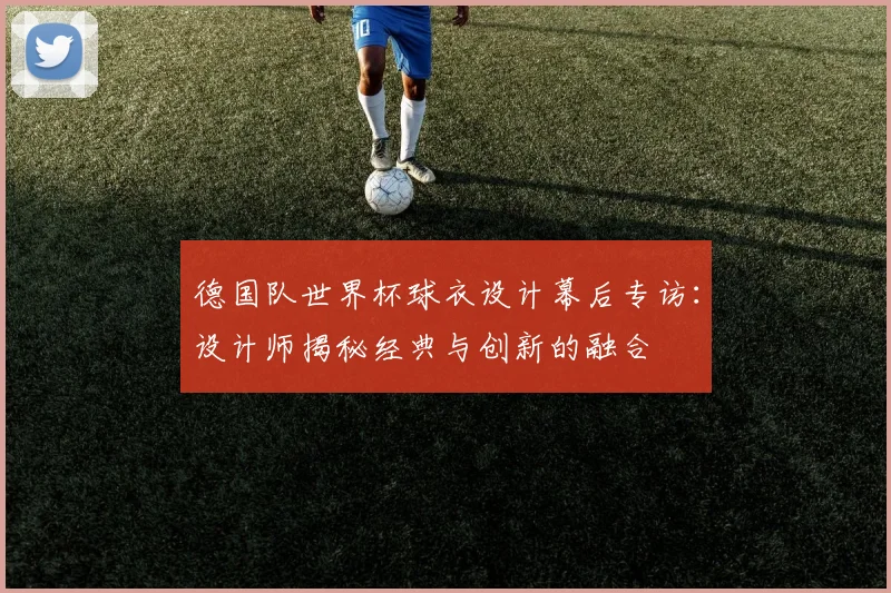 德国队世界杯球衣设计幕后专访：设计师揭秘经典与创新的融合