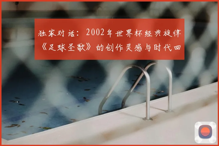 独家对话:2002年世界杯经典旋律《足球圣歌》的创作灵感与时代回响