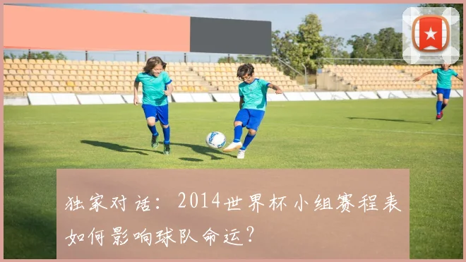 独家对话：2014世界杯小组赛程表如何影响球队命运？