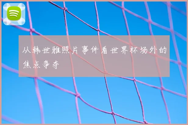从韩世雅照片事件看世界杯场外的焦点争夺