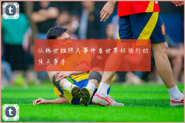 从韩世雅照片事件看世界杯场外的焦点争夺