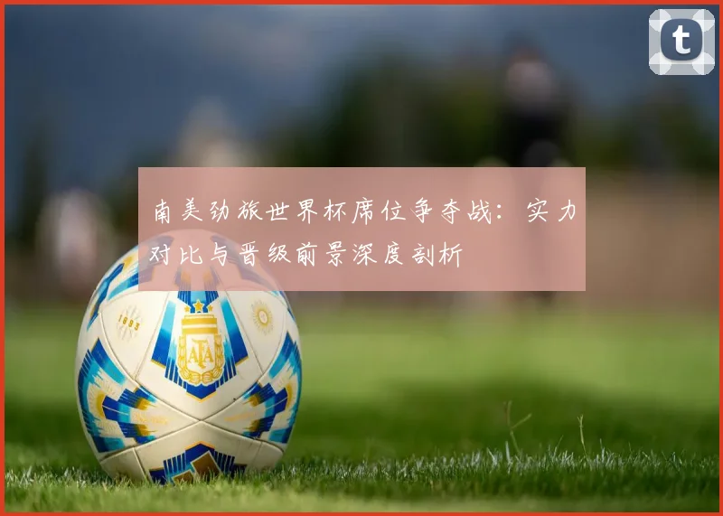 南美劲旅世界杯席位争夺战:实力对比与晋级前景深度剖析